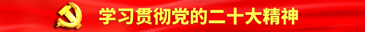 扣逼日逼扣出水一级黄色视频认真学习贯彻落实党的二十大会议精神